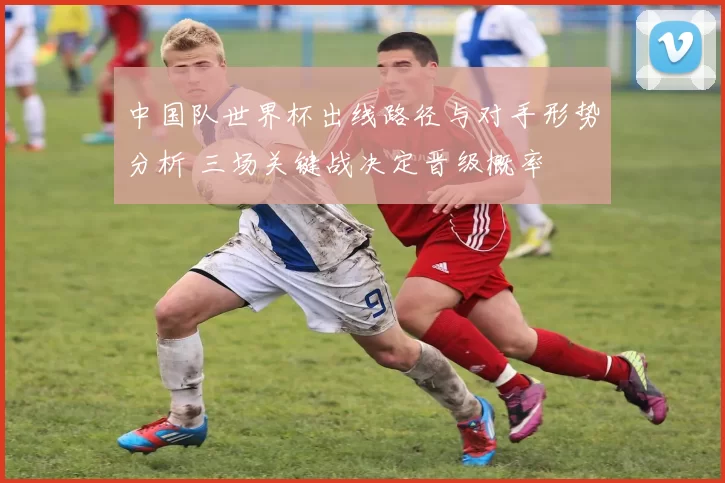中国队世界杯出线路径与对手形势分析 三场关键战决定晋级概率