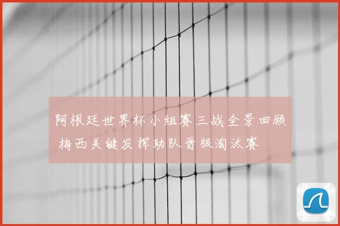 阿根廷世界杯小组赛三战全景回顾 梅西关键发挥助队晋级淘汰赛