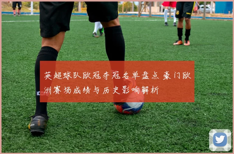 英超球队欧冠夺冠名单盘点 豪门欧洲赛场成绩与历史影响解析