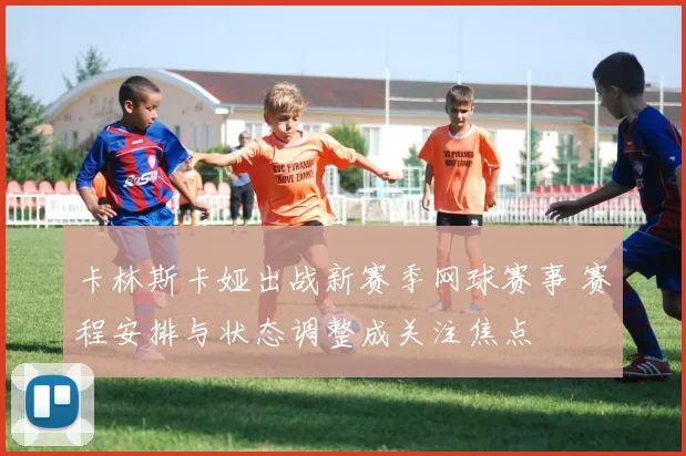 卡林斯卡娅出战新赛季网球赛事 赛程安排与状态调整成关注焦点