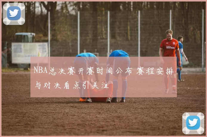 NBA总决赛开赛时间公布 赛程安排与对决看点引关注