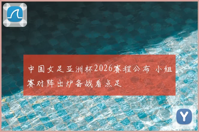 中国女足亚洲杯2026赛程公布 小组赛对阵出炉备战看点足