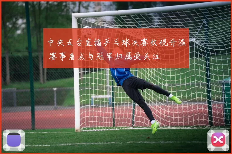 中央五台直播乒乓球决赛收视升温 赛事看点与冠军归属受关注