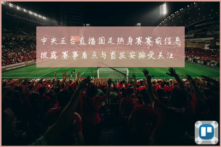 中央五台直播国足热身赛赛前信息披露 赛事看点与首发安排受关注