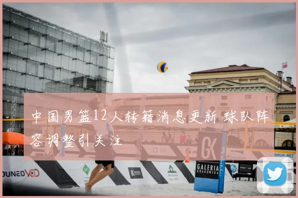 中国男篮12人转籍消息更新 球队阵容调整引关注