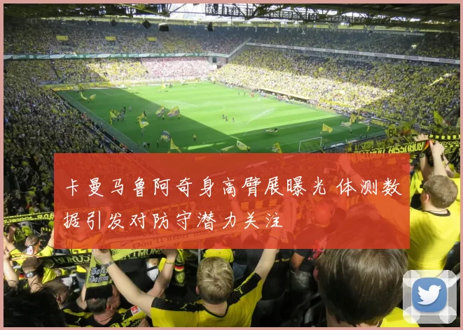 卡曼马鲁阿奇身高臂展曝光 体测数据引发对防守潜力关注