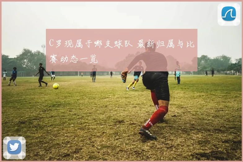 C罗现属于哪支球队 最新归属与比赛动态一览