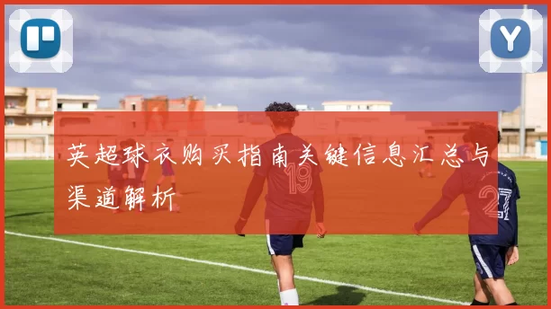 英超球衣购买指南关键信息汇总与渠道解析