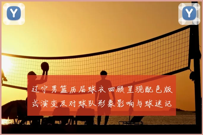 辽宁男篮历届球衣回顾呈现配色版式演变及对球队形象影响与球迷记忆联系