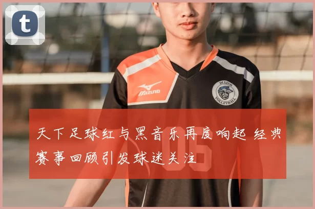 天下足球红与黑音乐再度响起 经典赛事回顾引发球迷关注