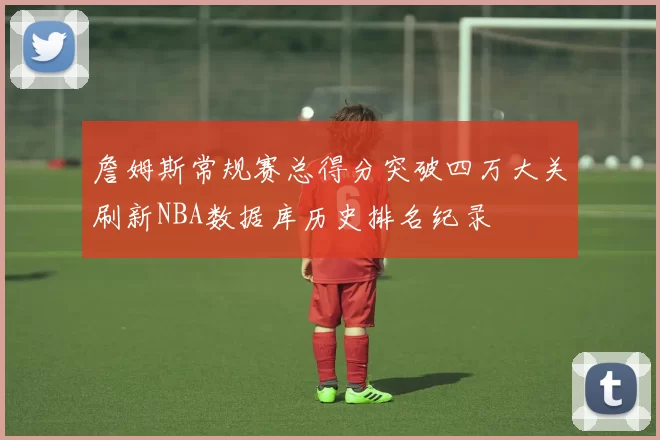 詹姆斯常规赛总得分突破四万大关刷新NBA数据库历史排名纪录