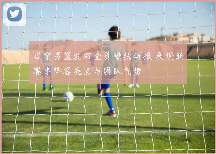 辽宁男篮发布全员壁纸海报 展现新赛季阵容亮点与团队气势