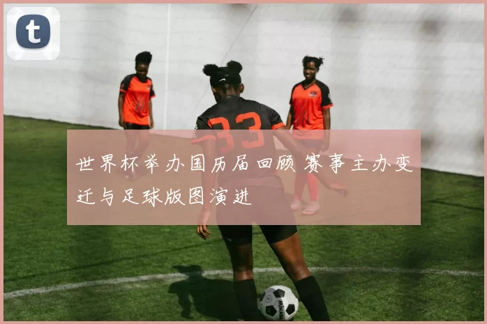 世界杯举办国历届回顾 赛事主办变迁与足球版图演进