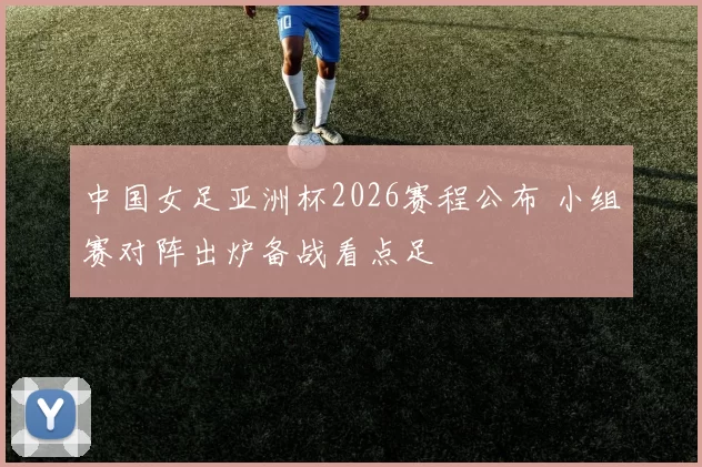 中国女足亚洲杯2026赛程公布 小组赛对阵出炉备战看点足