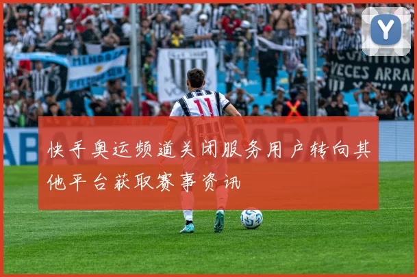 快手奥运频道关闭服务用户转向其他平台获取赛事资讯