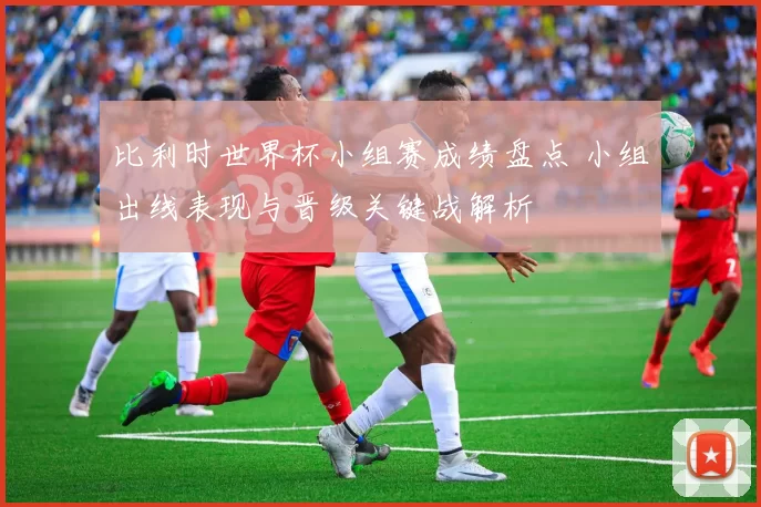 比利时世界杯小组赛成绩盘点 小组出线表现与晋级关键战解析