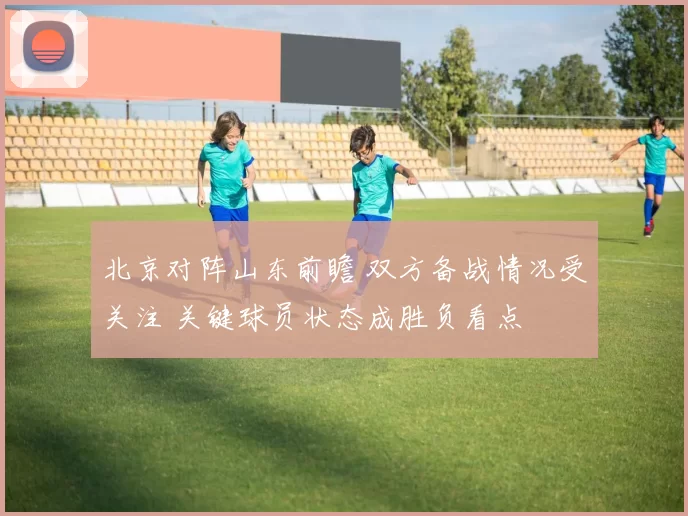 北京对阵山东前瞻 双方备战情况受关注 关键球员状态成胜负看点