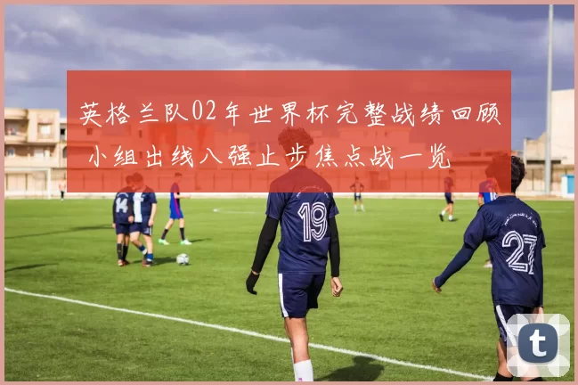 英格兰队02年世界杯完整战绩回顾 小组出线八强止步焦点战一览