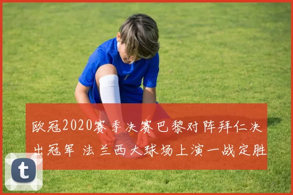 欧冠2020赛季决赛巴黎对阵拜仁决出冠军 法兰西大球场上演一战定胜负