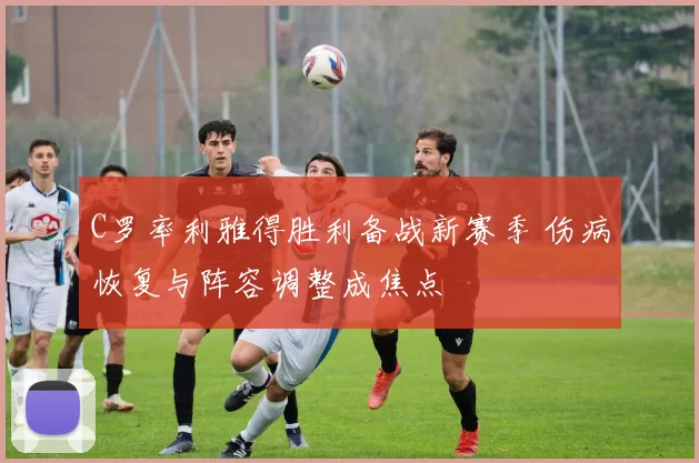 C罗率利雅得胜利备战新赛季 伤病恢复与阵容调整成焦点