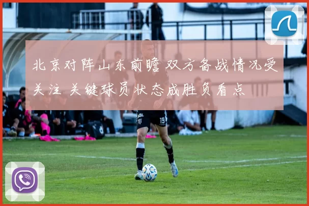 北京对阵山东前瞻 双方备战情况受关注 关键球员状态成胜负看点