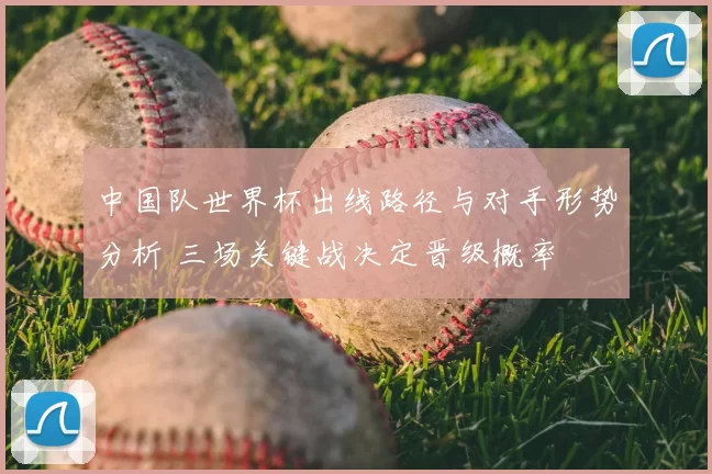 中国队世界杯出线路径与对手形势分析 三场关键战决定晋级概率